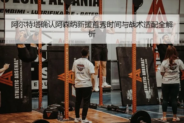阿尔特塔确认阿森纳新援首秀时间与战术适配全解析